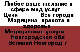 Любое ваше желание в сфере мед.услуг. › Цена ­ 1 100 - Все города Медицина, красота и здоровье » Медицинские услуги   . Новгородская обл.,Великий Новгород г.